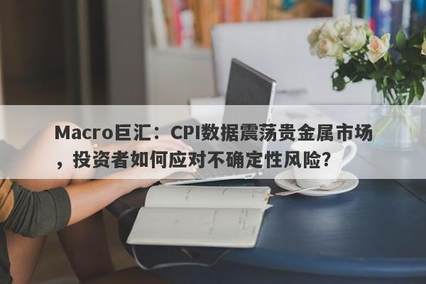 Macro巨汇：CPI数据震荡贵金属市场，投资者如何应对不确定性风险？-第1张图片-Macro Global Markets巨汇