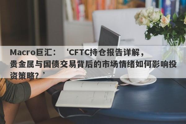 Macro巨汇：‘CFTC持仓报告详解，贵金属与国债交易背后的市场情绪如何影响投资策略？’-第1张图片-Macro Global Markets巨汇