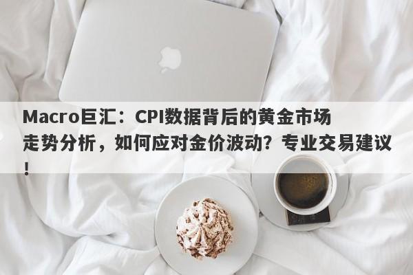 Macro巨汇：CPI数据背后的黄金市场走势分析，如何应对金价波动？专业交易建议！-第1张图片-Macro Global Markets巨汇