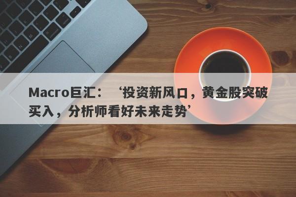 Macro巨汇：‘投资新风口，黄金股突破买入，分析师看好未来走势’-第1张图片-Macro Global Markets巨汇