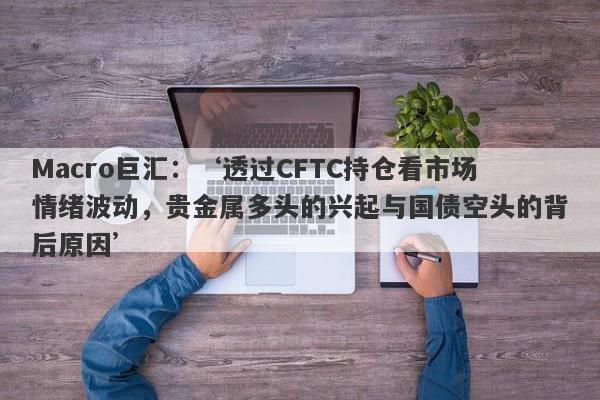 Macro巨汇：‘透过CFTC持仓看市场情绪波动，贵金属多头的兴起与国债空头的背后原因’-第1张图片-Macro Global Markets巨汇