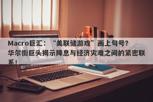 Macro巨汇：“美联储游戏”画上句号？华尔街巨头揭示降息与经济灾难之间的紧密联系！-第1张图片-Macro Global Markets巨汇