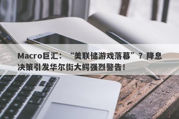 Macro巨汇：“美联储游戏落幕”？降息决策引发华尔街大鳄强烈警告！-第1张图片-Macro Global Markets巨汇
