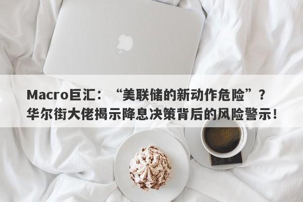 Macro巨汇：“美联储的新动作危险”？华尔街大佬揭示降息决策背后的风险警示！-第1张图片-Macro Global Markets巨汇