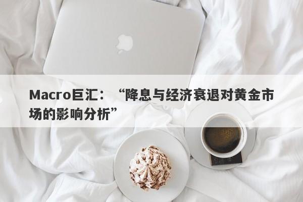 Macro巨汇：“降息与经济衰退对黄金市场的影响分析”-第1张图片-Macro Global Markets巨汇