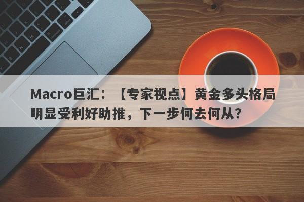 Macro巨汇：【专家视点】黄金多头格局明显受利好助推，下一步何去何从？-第1张图片-Macro Global Markets巨汇