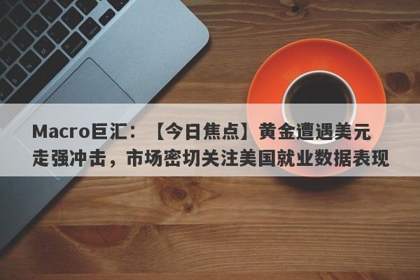Macro巨汇：【今日焦点】黄金遭遇美元走强冲击，市场密切关注美国就业数据表现-第1张图片-Macro Global Markets巨汇