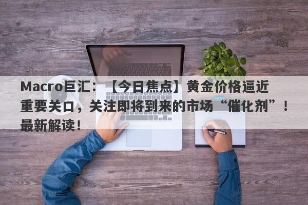 Macro巨汇：【今日焦点】黄金价格逼近重要关口，关注即将到来的市场“催化剂”！最新解读！-第1张图片-Macro Global Markets巨汇