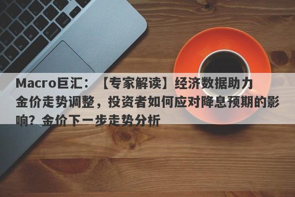 Macro巨汇：【专家解读】经济数据助力金价走势调整，投资者如何应对降息预期的影响？金价下一步走势分析-第1张图片-Macro Global Markets巨汇