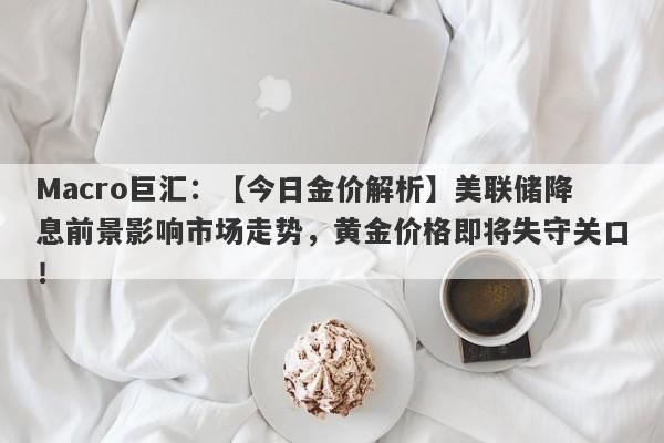 Macro巨汇：【今日金价解析】美联储降息前景影响市场走势，黄金价格即将失守关口！-第1张图片-Macro Global Markets巨汇