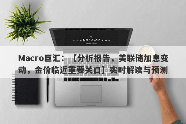 Macro巨汇：【分析报告，美联储加息变动，金价临近重要关口】实时解读与预测-第1张图片-Macro Global Markets巨汇