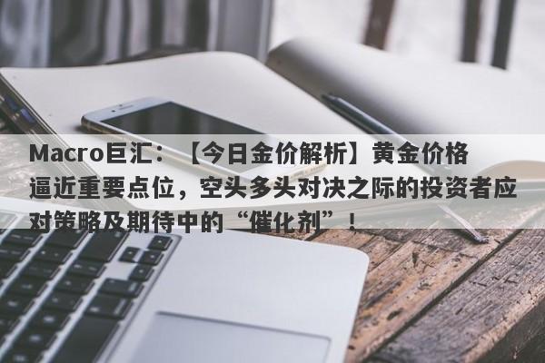 Macro巨汇：【今日金价解析】黄金价格逼近重要点位，空头多头对决之际的投资者应对策略及期待中的“催化剂”！-第1张图片-Macro Global Markets巨汇