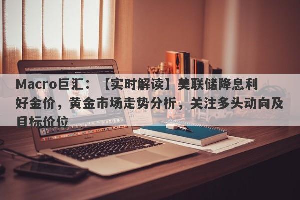 Macro巨汇：【实时解读】美联储降息利好金价，黄金市场走势分析，关注多头动向及目标价位-第1张图片-Macro Global Markets巨汇