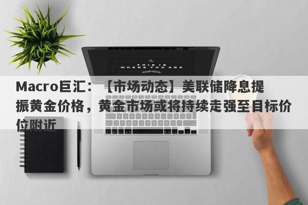 Macro巨汇：【市场动态】美联储降息提振黄金价格，黄金市场或将持续走强至目标价位附近-第1张图片-Macro Global Markets巨汇