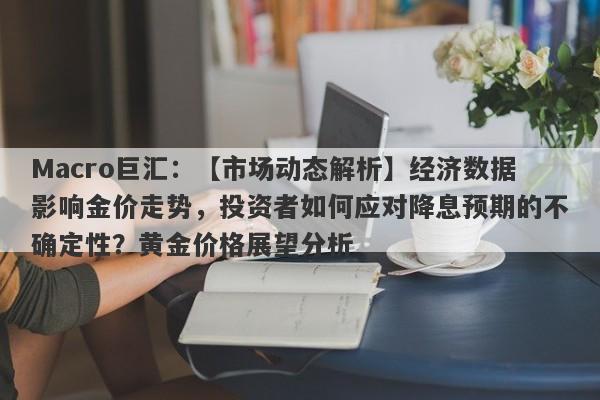 Macro巨汇：【市场动态解析】经济数据影响金价走势，投资者如何应对降息预期的不确定性？黄金价格展望分析-第1张图片-Macro Global Markets巨汇