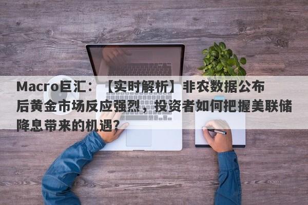 Macro巨汇：【实时解析】非农数据公布后黄金市场反应强烈，投资者如何把握美联储降息带来的机遇？-第1张图片-Macro Global Markets巨汇