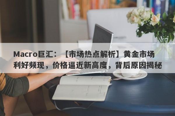 Macro巨汇：【市场热点解析】黄金市场利好频现，价格逼近新高度，背后原因揭秘-第1张图片-Macro Global Markets巨汇