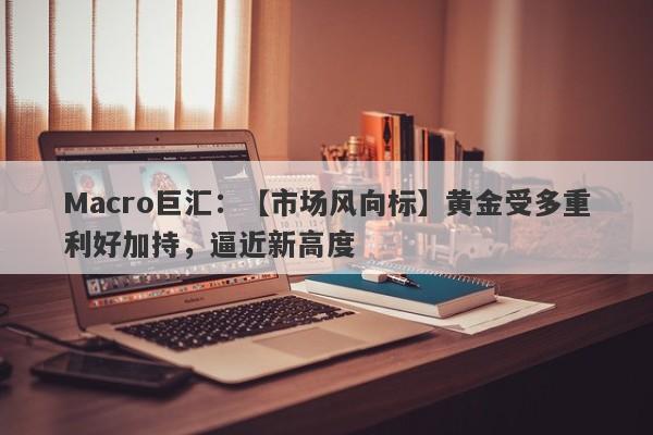 Macro巨汇：【市场风向标】黄金受多重利好加持，逼近新高度-第1张图片-Macro Global Markets巨汇