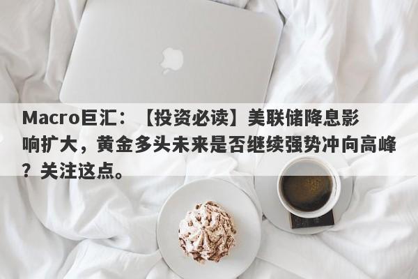 Macro巨汇：【投资必读】美联储降息影响扩大，黄金多头未来是否继续强势冲向高峰？关注这点。-第1张图片-Macro Global Markets巨汇
