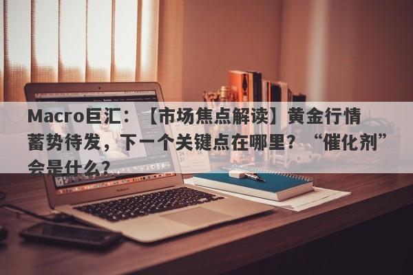 Macro巨汇：【市场焦点解读】黄金行情蓄势待发，下一个关键点在哪里？“催化剂”会是什么？-第1张图片-Macro Global Markets巨汇