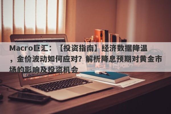 Macro巨汇：【投资指南】经济数据降温，金价波动如何应对？解析降息预期对黄金市场的影响及投资机会-第1张图片-Macro Global Markets巨汇