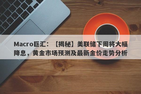 Macro巨汇：【揭秘】美联储下周将大幅降息，黄金市场预测及最新金价走势分析-第1张图片-Macro Global Markets巨汇