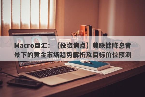 Macro巨汇：【投资焦点】美联储降息背景下的黄金市场趋势解析及目标价位预测-第1张图片-Macro Global Markets巨汇