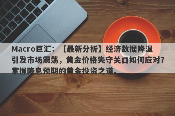 Macro巨汇：【最新分析】经济数据降温引发市场震荡，黄金价格失守关口如何应对？掌握降息预期的黄金投资之道。-第1张图片-Macro Global Markets巨汇
