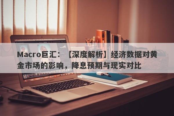 Macro巨汇：【深度解析】经济数据对黄金市场的影响，降息预期与现实对比-第1张图片-Macro Global Markets巨汇