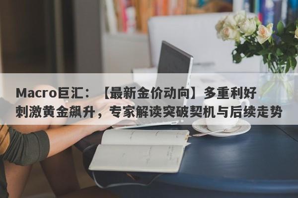 Macro巨汇：【最新金价动向】多重利好刺激黄金飙升，专家解读突破契机与后续走势-第1张图片-Macro Global Markets巨汇