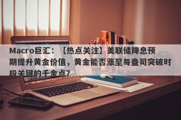Macro巨汇：【热点关注】美联储降息预期提升黄金价值，黄金能否涨至每盎司突破时段关键的千金点？-第1张图片-Macro Global Markets巨汇