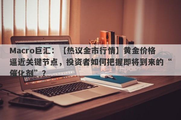 Macro巨汇：【热议金市行情】黄金价格逼近关键节点，投资者如何把握即将到来的“催化剂”？-第1张图片-Macro Global Markets巨汇