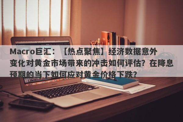 Macro巨汇：【热点聚焦】经济数据意外变化对黄金市场带来的冲击如何评估？在降息预期的当下如何应对黄金价格下跌？-第1张图片-Macro Global Markets巨汇