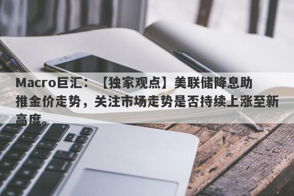 Macro巨汇：【独家观点】美联储降息助推金价走势，关注市场走势是否持续上涨至新高度。-第1张图片-Macro Global Markets巨汇
