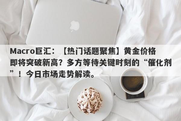 Macro巨汇：【热门话题聚焦】黄金价格即将突破新高？多方等待关键时刻的“催化剂”！今日市场走势解读。-第1张图片-Macro Global Markets巨汇