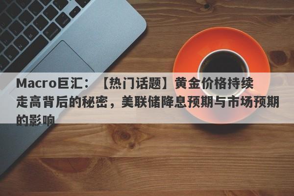 Macro巨汇：【热门话题】黄金价格持续走高背后的秘密，美联储降息预期与市场预期的影响-第1张图片-Macro Global Markets巨汇