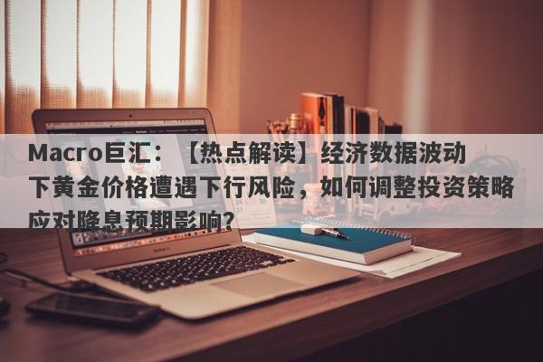 Macro巨汇：【热点解读】经济数据波动下黄金价格遭遇下行风险，如何调整投资策略应对降息预期影响？-第1张图片-Macro Global Markets巨汇
