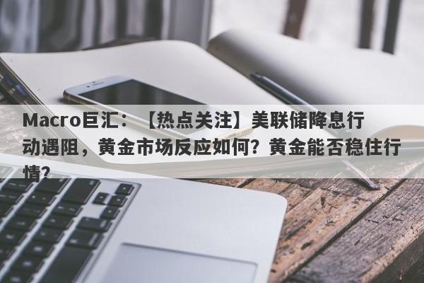 Macro巨汇：【热点关注】美联储降息行动遇阻，黄金市场反应如何？黄金能否稳住行情？-第1张图片-Macro Global Markets巨汇
