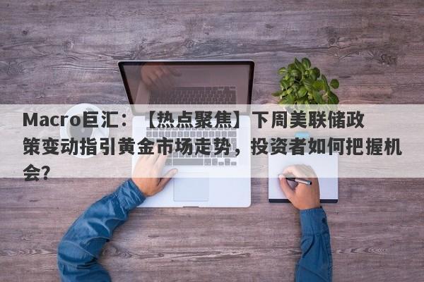 Macro巨汇：【热点聚焦】下周美联储政策变动指引黄金市场走势，投资者如何把握机会？-第1张图片-Macro Global Markets巨汇