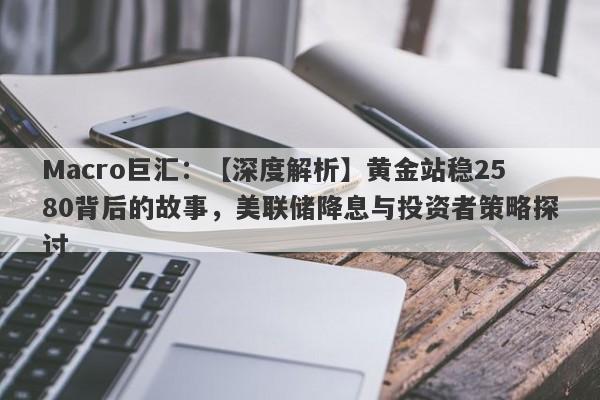 Macro巨汇：【深度解析】黄金站稳2580背后的故事，美联储降息与投资者策略探讨-第1张图片-Macro Global Markets巨汇