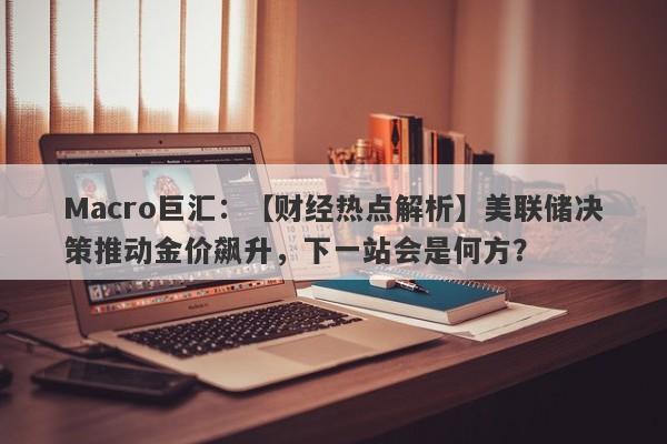 Macro巨汇：【财经热点解析】美联储决策推动金价飙升，下一站会是何方？-第1张图片-Macro Global Markets巨汇