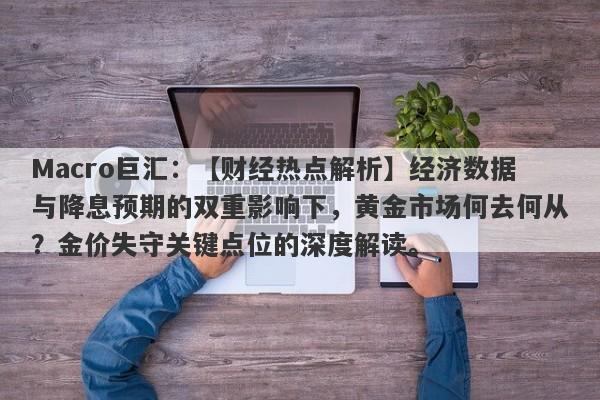 Macro巨汇：【财经热点解析】经济数据与降息预期的双重影响下，黄金市场何去何从？金价失守关键点位的深度解读。-第1张图片-Macro Global Markets巨汇