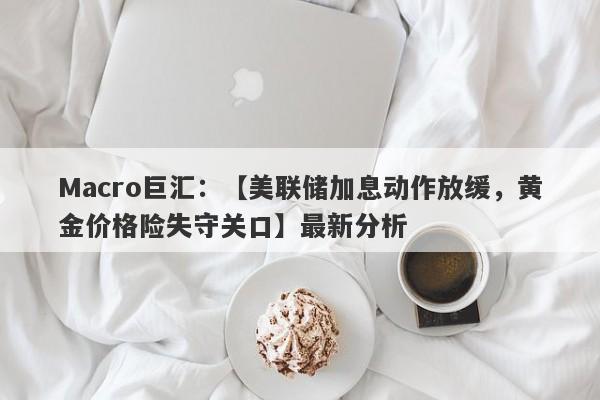 Macro巨汇：【美联储加息动作放缓，黄金价格险失守关口】最新分析-第1张图片-Macro Global Markets巨汇
