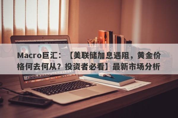 Macro巨汇：【美联储加息遇阻，黄金价格何去何从？投资者必看】最新市场分析-第1张图片-Macro Global Markets巨汇