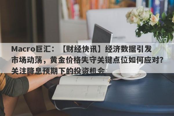 Macro巨汇：【财经快讯】经济数据引发市场动荡，黄金价格失守关键点位如何应对？关注降息预期下的投资机会-第1张图片-Macro Global Markets巨汇