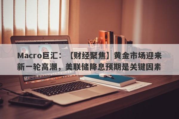 Macro巨汇：【财经聚焦】黄金市场迎来新一轮高潮，美联储降息预期是关键因素-第1张图片-Macro Global Markets巨汇