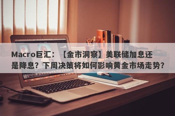 Macro巨汇：【金市洞察】美联储加息还是降息？下周决策将如何影响黄金市场走势？-第1张图片-Macro Global Markets巨汇