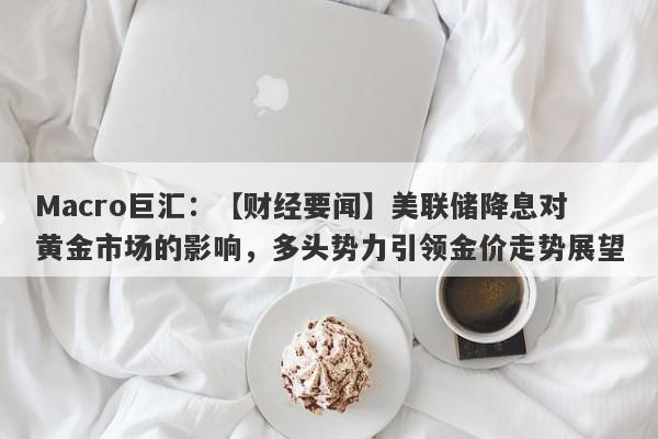 Macro巨汇：【财经要闻】美联储降息对黄金市场的影响，多头势力引领金价走势展望-第1张图片-Macro Global Markets巨汇