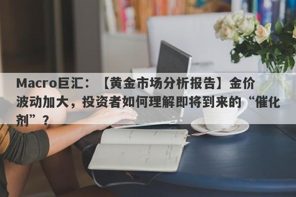 Macro巨汇：【黄金市场分析报告】金价波动加大，投资者如何理解即将到来的“催化剂”？-第1张图片-Macro Global Markets巨汇