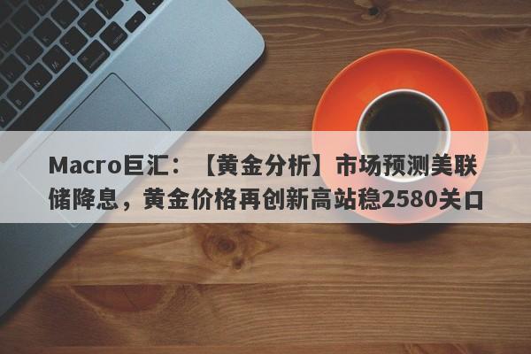 Macro巨汇：【黄金分析】市场预测美联储降息，黄金价格再创新高站稳2580关口-第1张图片-Macro Global Markets巨汇